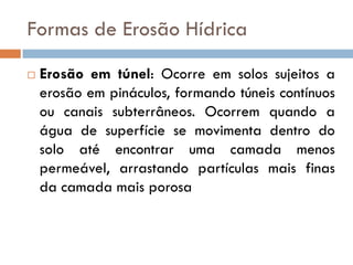 Formas de Erosão Hídrica


Erosão em túnel: Ocorre em solos sujeitos a
erosão em pináculos, formando túneis contínuos
ou canais subterrâneos. Ocorrem quando a
água de superfície se movimenta dentro do
solo até encontrar uma camada menos
permeável, arrastando partículas mais finas
da camada mais porosa

 
