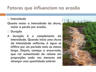 Fatores que influenciam na erosão
Intensidade
Quanto maior a intensidade da chuva,
maior a perda por erosão.
 Duração
A duração é o complemento da
intensidade. Quando inicia uma chuva
de intensidade uniforme, á água se
infiltra por um período mais ou menos
longo. Depois, começa a enxurrada,
que vai aumentando de volume em
proporções cada vez menores até
alcançar uma quantidade estável.


 
