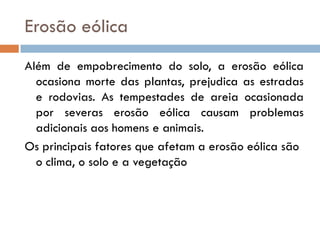 Erosão eólica
Além de empobrecimento do solo, a erosão eólica
ocasiona morte das plantas, prejudica as estradas
e rodovias. As tempestades de areia ocasionada
por severas erosão eólica causam problemas
adicionais aos homens e animais.
Os principais fatores que afetam a erosão eólica são
o clima, o solo e a vegetação

 