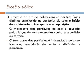 Erosão eólica
O processo de erosão eólica consiste em três fases
distintas envolvendo as partículas do solo: o início
do movimento, o transporte e a deposição.
• O movimento das partículas do solo é causado
pelas forças do vento exercidas contra a superfície
do terreno.
• O transporte das partículas é influenciado pelo seu
tamanho, velocidade do vento e distância a
percorrer.

 