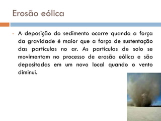 Erosão eólica
•

A deposição do sedimento ocorre quando a força
da gravidade é maior que a força de sustentação
das partículas no ar. As partículas de solo se
movimentam no processo de erosão eólica e são
depositadas em um novo local quando o vento
diminui.

 