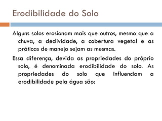 Erodibilidade do Solo
Alguns solos erosionam mais que outros, mesmo que a
chuva, a declividade, a cobertura vegetal e as
práticas de manejo sejam as mesmas.
Essa diferença, devida as propriedades do próprio
solo, é denominada erodibilidade do solo. As
propriedades do solo que influenciam a
erodibilidade pela água são:

 