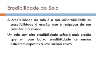 Erodibilidade do Solo
A erodibilidade do solo é a sua vulnerabilidade ou
suscetibilidade à erosão, que é recíproca da sua
resistência a erosão.
Um solo com alta erodibilidade sofrerá mais erosão
que um com baixa erodibilidade se ambos
estiverem expostos a uma mesma chuva.

 