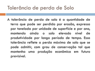Tolerância de perda de Solo
A tolerância de perda de solo é a quantidade de
terra que pode ser perdida por erosão, expressa
por tonelada por unidade de superfície e por ano,
mantendo ainda o solo elevado nível de
produtividade por longo período de tempo. Essa
tolerância reflete a perda máxima de solo que se
pode admitir, com grau de conservação tal que
mantenha uma produção econômica em futuro
previsível.

 