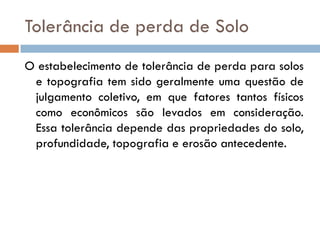 Tolerância de perda de Solo
O estabelecimento de tolerância de perda para solos
e topografia tem sido geralmente uma questão de
julgamento coletivo, em que fatores tantos físicos
como econômicos são levados em consideração.
Essa tolerância depende das propriedades do solo,
profundidade, topografia e erosão antecedente.

 