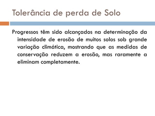 Tolerância de perda de Solo
Progressos têm sido alcançados na determinação da
intensidade de erosão de muitos solos sob grande
variação climática, mostrando que as medidas de
conservação reduzem a erosão, mas raramente a
eliminam completamente.

 