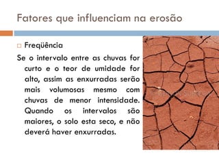 Fatores que influenciam na erosão
Freqüência
Se o intervalo entre as chuvas for
curto e o teor de umidade for
alto, assim as enxurradas serão
mais volumosas mesmo com
chuvas de menor intensidade.
Quando os intervalos são
maiores, o solo esta seco, e não
deverá haver enxurradas.


 