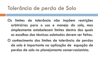 Tolerância de perda de Solo
Os limites de tolerância não impõem restrições
arbitrárias para o uso e manejo do solo, mas
simplesmente estabelecem limites dentro dos quais
as escolhas das técnicas adotadas devem ser feitas.
O conhecimento dos limites de tolerância de perdas
de solo é importante na aplicação de equação de
perdas de solo no planejamento conservacionista.

 