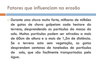 Fatores que influenciam na erosão


Durante uma chuva muito forte, milhares de milhões
de gotas de chuva golpeiam cada hectare do
terreno, desprendendo as partículas da massa do
solo. Muitas partículas podem ser atiradas a mais
de 60cm de altura e a mais de 1,5m de distância.
Se o terreno esta sem vegetação, as gotas
desprendem centenas de toneladas de partículas
de solo, que são facilmente transportadas pela
água.

 