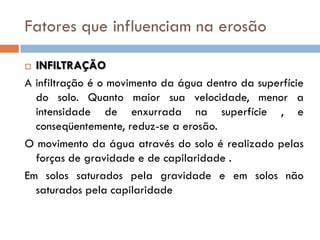 Fatores que influenciam na erosão
INFILTRAÇÃO
A infiltração é o movimento da água dentro da superfície
do solo. Quanto maior sua velocidade, menor a
intensidade de enxurrada na superfície , e
conseqüentemente, reduz-se a erosão.
O movimento da água através do solo é realizado pelas
forças de gravidade e de capilaridade .
Em solos saturados pela gravidade e em solos não
saturados pela capilaridade


 