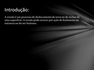 A erosão é um processo de deslocamento de terra ou de rochas de
uma superfície. A erosão pode ocorrer por ação de fenômenos da
natureza ou do ser humano.
Introdução:
 