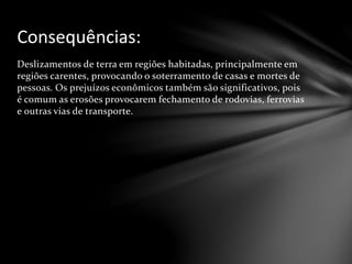 Deslizamentos de terra em regiões habitadas, principalmente em
regiões carentes, provocando o soterramento de casas e mortes de
pessoas. Os prejuízos econômicos também são significativos, pois
é comum as erosões provocarem fechamento de rodovias, ferrovias
e outras vias de transporte.
Consequências:
 