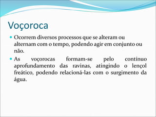 Voçoroca
 Ocorrem diversos processos que se alteram ou
alternam com o tempo, podendo agir em conjunto ou
não.
 As voçorocas formam-se pelo contínuo
aprofundamento das ravinas, atingindo o lençol
freático, podendo relacioná-las com o surgimento da
água.
 