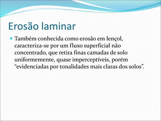Erosão laminar
 Também conhecida como erosão em lençol,
caracteriza-se por um fluxo superficial não
concentrado, que retira finas camadas de solo
uniformemente, quase imperceptíveis, porém
“evidenciadas por tonalidades mais claras dos solos”.
 