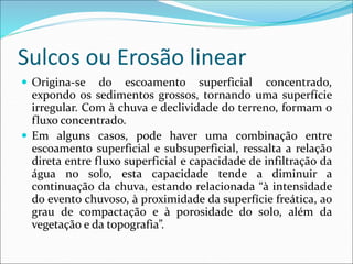 Sulcos ou Erosão linear
 Origina-se do escoamento superficial concentrado,
expondo os sedimentos grossos, tornando uma superfície
irregular. Com à chuva e declividade do terreno, formam o
fluxo concentrado.
 Em alguns casos, pode haver uma combinação entre
escoamento superficial e subsuperficial, ressalta a relação
direta entre fluxo superficial e capacidade de infiltração da
água no solo, esta capacidade tende a diminuir a
continuação da chuva, estando relacionada “à intensidade
do evento chuvoso, à proximidade da superfície freática, ao
grau de compactação e à porosidade do solo, além da
vegetação e da topografia”.
 