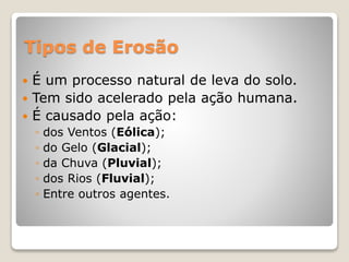 Tipos de Erosão
 É um processo natural de leva do solo.
 Tem sido acelerado pela ação humana.
 É causado pela ação:
◦ dos Ventos (Eólica);
◦ do Gelo (Glacial);
◦ da Chuva (Pluvial);
◦ dos Rios (Fluvial);
◦ Entre outros agentes.
 