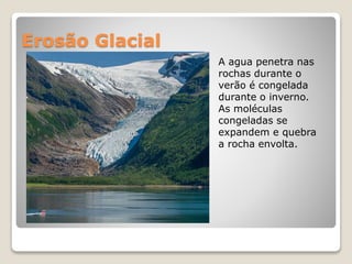 Erosão Glacial
A agua penetra nas
rochas durante o
verão é congelada
durante o inverno.
As moléculas
congeladas se
expandem e quebra
a rocha envolta.
 