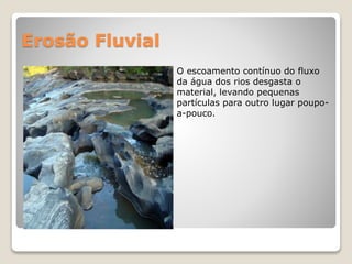Erosão Fluvial
O escoamento contínuo do fluxo
da água dos rios desgasta o
material, levando pequenas
partículas para outro lugar poupo-
a-pouco.
 