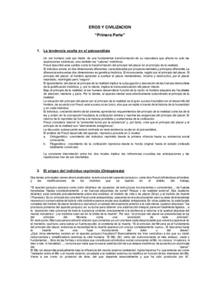 EROS Y CIVILIZACION 
“Primera Parte” 
1. La tendencia oculta en el psicoanálisis 
Un ser humano solo por medio de una fundamental transformación de su naturaleza que afecta no solo las 
aspiraciones instintivas, sino también los “valores” instintivos. 
Freud describió este cambio como la transformación del principio del placer en el principio de la realidad. 
El individuo existe, en dos dimensiones diferentes, caracterizadas por procesos mentales y principios diferentes. La 
diferencia entre estas dos dimensiones es genética-histórica. El inconsciente, regido por el principio del placer. El 
principio del placer: el hombre aprender a sustituir el placer momentáneo, incierto y destructivo, por el placer 
retardado, restringido pero “seguro”. 
El ajustamiento del placer al principio de la realidad implica la subyugación y desviación de las fuerzas destructivas 
de la gratif icación instintiva, y, por lo mismo, implica la transustanciación del placer mismo. 
Bajo el principio de la realidad, el ser humano desarrolla la función de la razón: el hombre adquiere las facultades 
de atención, memoria y juicio. Por lo demás, el aparato mental esta efectivamente subordinado al principio de la 
realidad. 
La situación del principio del placer por el principio de la realidad es el gran suceso traumático en el desarrollo del 
hombre, de acuerdo con Freud, este suceso no es único, sino que se repite a través de la historia de la humanidad 
y en cada individuo. 
El individuo, creciendo dentro de tal sistema, aprende los requerimientos del principio de la realidad como los de la 
ley y orden, en la concepción f reudiana, la civilización domina y reprime las exigencias del principio del placer. El 
retorno de lo reprimido da forma a la historia prohibida y subterránea de la civilización. 
Freud considera “eterna” la “primordial lucha por la existencia” y, por tanto, cree que el principio del placer y el 
principio de la realidad son “eternamente antagónicos”. 
La discusión subsecuente estará centrada en esta tendencia oculta en el psicoanálisis. 
El análisis de Freud desarrollo del aparato represivo procede en 2 niveles: 
a. Ontogenético: crecimiento del individuo reprimido desde la primera infancia hasta su existencia social 
consciente. 
b. Filogenético: crecimiento de la civilización represiva desde la horda original hasta el estado civilizado 
totalmente construido. 
La constante interrelación entre los dos niveles implica las referencias cruzadas, las anticipaciones y las 
repeticiones han de ser inevitables. 
2. El origen del individuo reprimido (Ontogénesis) 
Dos temas principales vienen ahora analizados: la estructura del «aparato psíquico», como dice Freud ref iriéndose al hombre; 
y las modif icaciones de los instintos que se operan en el ámbito del trabajo. 
“El aparato psíquico aparece como unión dinámica de opuestos: de estructuras inconscientes y conscientes...; de fuerzas 
heredadas ´f ijadas constitutivamente´, y de f uerzas adquiridas; de soma? Psique y de realidad externa”. Ese dualismo 
dinámico está centrado prevalentemente sobre dos instintos: el instinto de vida o de placer (Eros) y el instinto de muerte 
(Thanatos). En un principio los concibió Freud como antagonistas, operando en el subconsciente; pero su tesis de la tendencia 
regresiva o conservadora de toda la vida instintiva parece anular esa dualidad antagonista. En otras palabras: la satisfacción 
completa del instinto de placer tendería a reproducir un estado del organismo anterior a la vida misma (quietud absoluta): “los 
procesos primarios del aparato psíquico, en su lucha para obtener una satisfacción integral, parecen fatalmente ligados... a 
la ´aspiración más universal de toda la sustancia viviente, precisamente a la tendencia a retornar a la quietud absoluta del 
mundo inorgánico´. Los instintos caen así en la órbita de la muerte”. Por eso, “el pr incipio del placer se presenta bajo la luz 
del principio del Nirvana, como una ´expresión´ de este principio”. 
En este punto, Marcuse parece advertir al lector que contamos ya con una tesis nada despreciable que volverá a aparecer en 
el momento oportuno, para salvar un f uerte escollo: el problema de la muerte. “Si el principio del Nirvana es el f undamento 
del principio del placer, entonces la necesidad de la muerte aparece con una luz completamente nueva... El descenso hacia 
la muerte es una fuga inconsciente del dolor y del deseo”. 
¿Qué otros elementos existen en el aparato psíquico f reudiano? Esencialmente los tres «estratos» a los que su visión 
reduccionista y simplif icadora restringe la vida humana. “El Ello (Id), reino del subconsciente, el más antiguo, vasto y 
fundamental..., libre de las formas y principios que constituyen al individuo social consciente; el Ello no conoce ´ni valores, ni 
bien o mal, ni moralidad´...; no lucha por nada que no sea la satisfacción de sus deseos instintivos, de acuerdo con el principio 
del placer”. 
El Ello se desarrolla gradualmente bajo la inf luencia del mundo externo (ambiente), hasta hacerse Yo, que emerge así como 
“mediador entre el Ello y el mundo externo; se adapta a la realidad externa y la modif ica en f unción de los intereses del Ello. 
Viene a ser como un protector de éste, del que depende esencialmente y que ha sido producido por él”. 
 