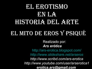 El erotismo  en la  Historia del Arte El mito de Eros y Psiqué Realizado por: Ars erótica http:// ars - erotica.blogspot.com / http:// www.slideshare.net / arseros http://www.scribd.com/ars-erotica http://www.youtube.com/user/arserotica1 [email_address]   