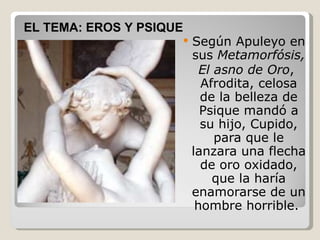 Según Apuleyo en sus Metamorfósis, El asno de Oro , Afrodita, celosa de la belleza de Psique mandó a su hijo, Cupido, para que le lanzara una flecha de oro oxidado, que la haría enamorarse de un hombre horrible. EL TEMA: EROS Y PSIQUE