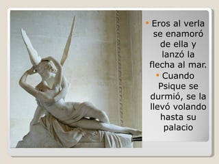 Eros al verla se enamoró de ella y lanzó la flecha al mar. Cuando Psique se durmió, se la llevó volando hasta su palacio