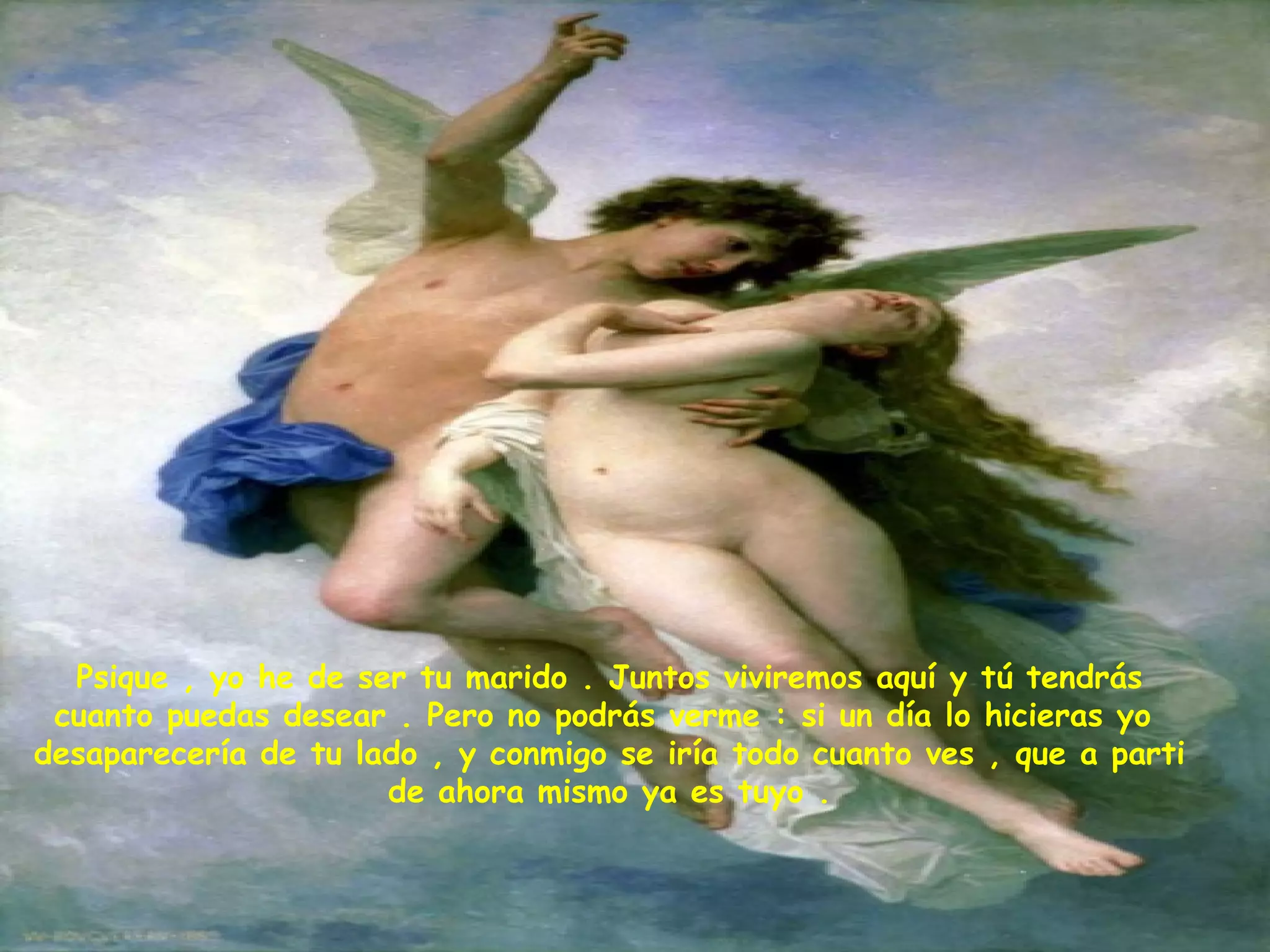 Psique , yo he de ser tu marido . Juntos viviremos aquí y tú tendrás cuanto puedas desear . Pero no podrás verme : si un día lo hicieras yo  desaparecería de tu lado , y conmigo se iría todo cuanto ves , que a parti de ahora mismo ya es tuyo . 