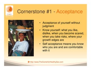 Cornerstone #1 - Acceptance

               • Acceptance of yourself without
                 judgment
               • Know yourself: what you like,
                 dislike, when you become scared,
                 when you take risks, where your
                 growth edges are
               • Self acceptance means you know
                 who you are and are comfortable
                 with it



     http://www.TheCenterforHealthySex.com
 
