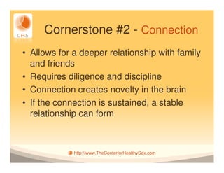 Cornerstone #2 - Connection
• Allows for a deeper relationship with family
  and friends
• Requires diligence and discipline
• Connection creates novelty in the brain
• If the connection is sustained, a stable
  relationship can form



             http://www.TheCenterforHealthySex.com
 