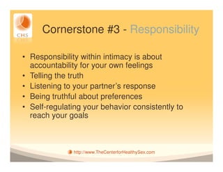 Cornerstone #3 - Responsibility

• Responsibility within intimacy is about
  accountability for your own feelings
• Telling the truth
• Listening to your partner’s response
• Being truthful about preferences
• Self-regulating your behavior consistently to
  reach your goals



               http://www.TheCenterforHealthySex.com
 