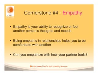 Cornerstone #4 - Empathy

• Empathy is your ability to recognize or feel
  another person’s thoughts and moods

• Being empathic in relationships helps you to be
  comfortable with another

• Can you empathize with how your partner feels?


               http://www.TheCenterforHealthySex.com
 