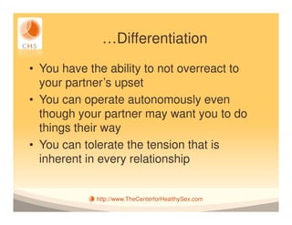 …Differentiation
• You have the ability to not overreact to
  your partner’s upset
• You can operate autonomously even
  though your partner may want you to do
  things their way
• You can tolerate the tension that is
  inherent in every relationship


            http://www.TheCenterforHealthySex.com
 