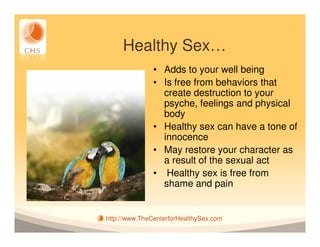 Healthy Sex…
               • Adds to your well being
               • Is free from behaviors that
                 create destruction to your
                 psyche, feelings and physical
                 body
               • Healthy sex can have a tone of
                 innocence
               • May restore your character as
                 a result of the sexual act
               • Healthy sex is free from
                 shame and pain


http://www.TheCenterforHealthySex.com
 