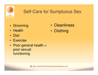 Self-Care for Sumptuous Sex


•   Grooming                      • Cleanliness
•   Health                        • Clothing
•   Diet
•   Exercise
•   Poor general health =
    poor sexual
    functioning


                http://www.TheCenterforHealthySex.com
 