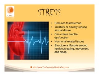 STRESS
                  • Reduces testosterone
                  • Irritablity or anxiety reduce
                    sexual desire
                  • Can create erectile
                    dysfunction
                  • Hormonal related issues
                  • Structure a lifestyle around
                    nutritious eating, movement,
                    and sleep.




http://www.TheCenterforHealthySex.com
 