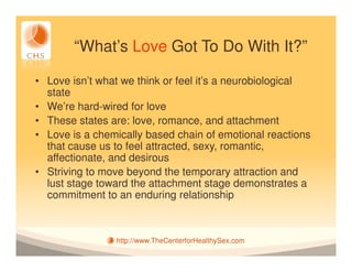 “What’s Love Got To Do With It?”

• Love isn’t what we think or feel it’s a neurobiological
  state
• We’re hard-wired for love
• These states are: love, romance, and attachment
• Love is a chemically based chain of emotional reactions
  that cause us to feel attracted, sexy, romantic,
  affectionate, and desirous
• Striving to move beyond the temporary attraction and
  lust stage toward the attachment stage demonstrates a
  commitment to an enduring relationship



                http://www.TheCenterforHealthySex.com
 