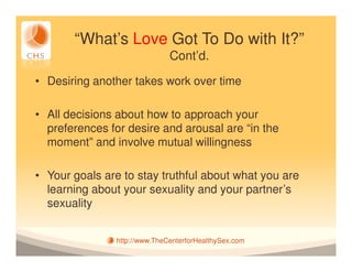 “What’s Love Got To Do with It?”
                              Cont’d.

• Desiring another takes work over time

• All decisions about how to approach your
  preferences for desire and arousal are “in the
  moment” and involve mutual willingness

• Your goals are to stay truthful about what you are
  learning about your sexuality and your partner’s
  sexuality


               http://www.TheCenterforHealthySex.com
 
