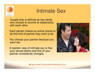 Intimate Sex
Couple-ship is defined as two adults
who choose to commit to relationship
with each other.

Each person makes an active choice to
be the kind of partner they want to be

You choose your partner because you
want her.

A realistic view of intimate sex is that
your sexual desire and that of your
partner consistently changes.



                    http://www.TheCenterforHealthySex.com
 