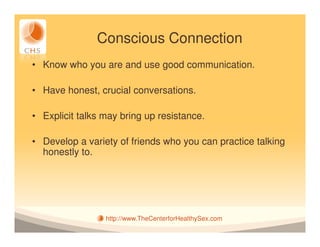 Conscious Connection
• Know who you are and use good communication.

• Have honest, crucial conversations.

• Explicit talks may bring up resistance.

• Develop a variety of friends who you can practice talking
  honestly to.




                 http://www.TheCenterforHealthySex.com
 