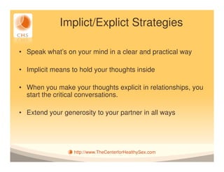 Implict/Explict Strategies

• Speak what’s on your mind in a clear and practical way

• Implicit means to hold your thoughts inside

• When you make your thoughts explicit in relationships, you
  start the critical conversations.

• Extend your generosity to your partner in all ways




                  http://www.TheCenterforHealthySex.com
 