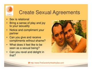 Create Sexual Agreements
• Sex is relational
• Bring a sense of play and joy
  to your sexuality
• Notice and compliment your
  partner
• Can you give and receive
  compliments without shame?
• What does it feel like to be
  seen as a sexual being?
• Can you revel and delight in
  that?

                   http://www.TheCenterforHealthySex.com
 