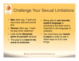 Challenge Your Sexual Limitations

• Men often say, “I wish she       • Being able to use sexually
  was more wild and animal           explicit language is
  like”                              arousing to the brain and is
• Women often say, “I wish           important in the language of
  he was more relational”            eroticism
• Look at the disowned             • You must have your hearts
  parts of yourself (shame)          in place in order to talk in
• The goal is to meet in the         these ways or to try new
  arena of eroticism                 things




                 http://www.TheCenterforHealthySex.com
 
