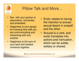 Pillow Talk and More…

• Sex with your partner is
  associative, connected,
                                  • Erotic relates to having
  and embodied.                     the intention to arouse
• Happiness is your gauge           sexual desire in oneself
  for knowing how well you          and the other.
  are communicating and           • Arousal is a verb, and
  interacting with one              erotic translates into
  another.
                                    actions and insinuation,
• Happiness is the sum of
  your best and hardest
                                    which can be subtle,
  moments together.                 solitary or shared.

                http://www.TheCenterforHealthySex.com
 