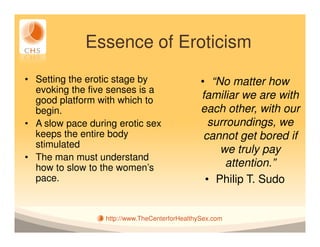 Essence of Eroticism
• Setting the erotic stage by                   • “No matter how
  evoking the five senses is a
  good platform with which to                   familiar we are with
  begin.                                        each other, with our
• A slow pace during erotic sex                   surroundings, we
  keeps the entire body                          cannot get bored if
  stimulated
                                                    we truly pay
• The man must understand
  how to slow to the women’s                          attention.”
  pace.                                          • Philip T. Sudo


                  http://www.TheCenterforHealthySex.com
 