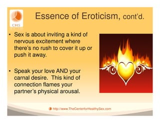 Essence of Eroticism, cont’d.
• Sex is about inviting a kind of
  nervous excitement where
  there’s no rush to cover it up or
  push it away.

• Speak your love AND your
  carnal desire. This kind of
  connection flames your
  partner’s physical arousal.

                  http://www.TheCenterforHealthySex.com
 
