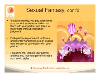 Sexual Fantasy, cont’d.
• In adult sexuality, you pay attention to
  your current fantasies and discuss
  them with your partner and listen to
  his or hers without reaction or
  judgment.

• Both partner-replacement fantasies
  and mental wanderings are an escape
  from emotional connection with your
  partner.

• Fantasies that include your partner
  and that you invent together increase
  your erotic styles.


                        http://www.TheCenterforHealthySex.com
 