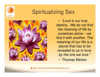Spiritualizing Sex
                          • “Love is our true
                       destiny. We do not find
                         the meaning of life by
                         ourselves alone – we
                       find it with another. The
                        meaning of our life is a
                          secret that has to be
                        revealed to us in love,
                          by the one we love.”
                          • Thomas Merton

http://www.TheCenterforHealthySex.com
 