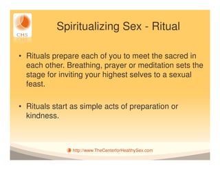 Spiritualizing Sex - Ritual

• Rituals prepare each of you to meet the sacred in
  each other. Breathing, prayer or meditation sets the
  stage for inviting your highest selves to a sexual
  feast.

• Rituals start as simple acts of preparation or
  kindness.



                http://www.TheCenterforHealthySex.com
 
