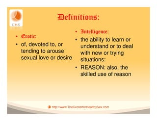 Definitions:
                        • Intelligence:
• Erotic:
                        • the ability to learn or
• of, devoted to, or      understand or to deal
  tending to arouse       with new or trying
  sexual love or desire   situations:
                        • REASON: also, the
                          skilled use of reason




               http://www.TheCenterforHealthySex.com
 
