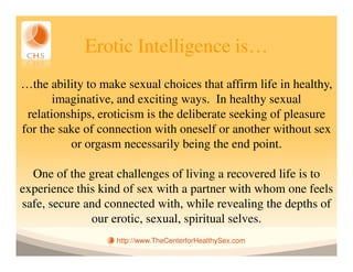Erotic Intelligence is…
…the ability to make sexual choices that affirm life in healthy,
       imaginative, and exciting ways. In healthy sexual
 relationships, eroticism is the deliberate seeking of pleasure
for the sake of connection with oneself or another without sex
          or orgasm necessarily being the end point.

  One of the great challenges of living a recovered life is to
experience this kind of sex with a partner with whom one feels
safe, secure and connected with, while revealing the depths of
              our erotic, sexual, spiritual selves.
                   http://www.TheCenterforHealthySex.com
 